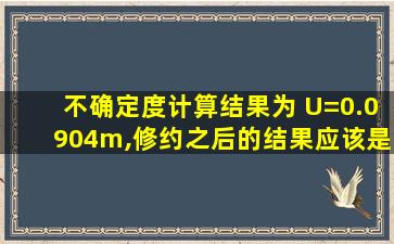 不确定度计算结果为 U=0.0904m,修约之后的结果应该是